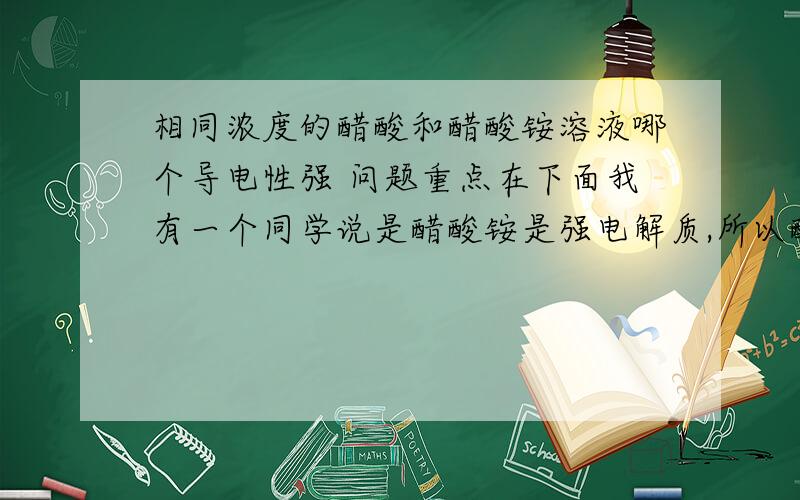 相同浓度的醋酸和醋酸铵溶液哪个导电性强 问题重点在下面我有一个同学说是醋酸铵是强电解质,所以醋酸铵溶液导电性强但是我觉得醋酸铵是弱酸弱碱头 应该有双水解吧.所以溶液中的分子