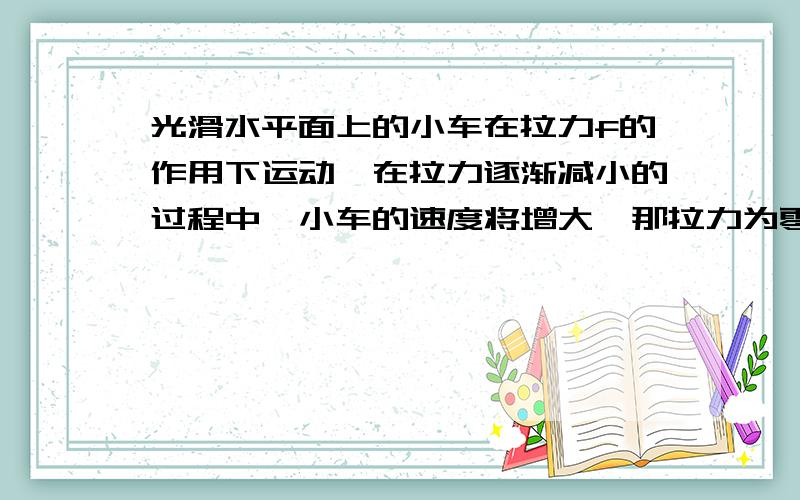 光滑水平面上的小车在拉力f的作用下运动,在拉力逐渐减小的过程中,小车的速度将增大,那拉力为零时,小车的速度还会增大吗?那这道题是不是表述有问题?