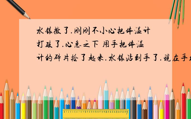 水银撒了.刚刚不小心把体温计打破了.心急之下 用手把体温计的碎片捡了起来.水银沾到手了.现在手红红的 用指甲稍微刺下还会痛.大概是11点打破的.当时觉得没什么后来问了别人 水银有剧