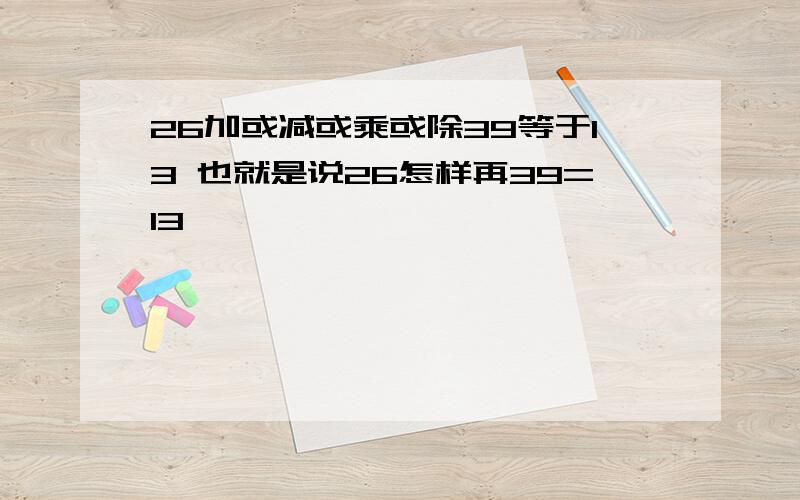 26加或减或乘或除39等于13 也就是说26怎样再39=13