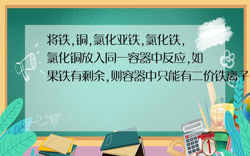 将铁,铜,氯化亚铁,氯化铁,氯化铜放入同一容器中反应,如果铁有剩余,则容器中只能有二价铁离子 B二价铁离子，三价铁离子 C铜，二价铜，铁 D铜 二价铁离子 铁