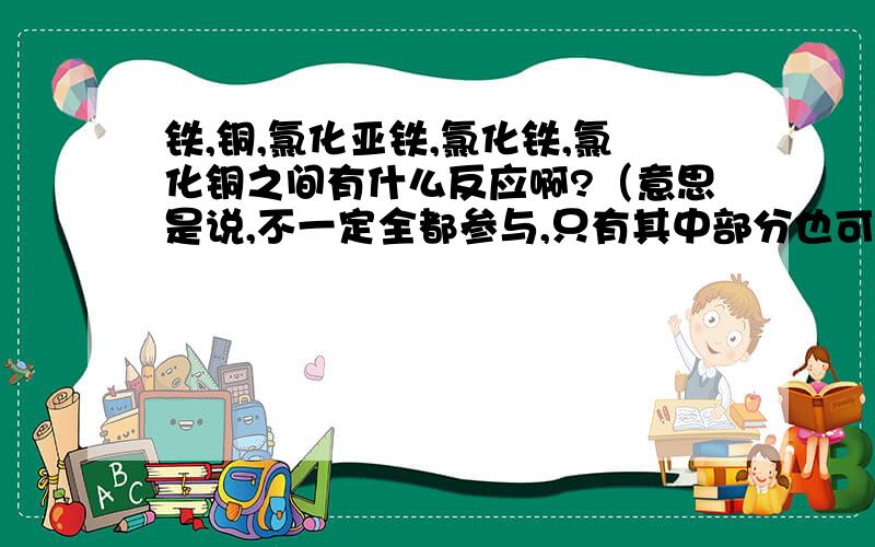 铁,铜,氯化亚铁,氯化铁,氯化铜之间有什么反应啊?（意思是说,不一定全都参与,只有其中部分也可以）.谢