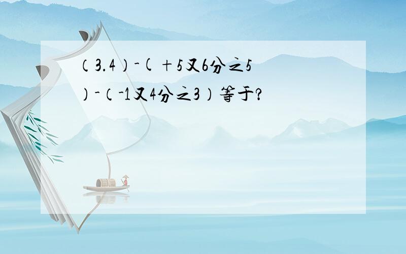 （3.4）-(+5又6分之5）-（-1又4分之3）等于?