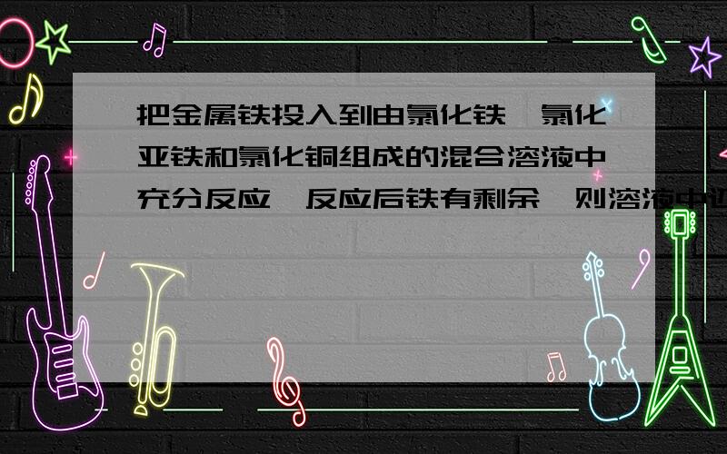 把金属铁投入到由氯化铁,氯化亚铁和氯化铜组成的混合溶液中充分反应,反应后铁有剩余,则溶液中还有那些离子?