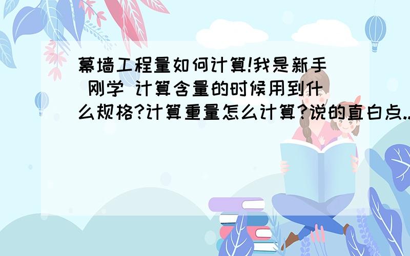 幕墙工程量如何计算!我是新手 刚学 计算含量的时候用到什么规格?计算重量怎么计算?说的直白点...量 我现在算的差不多 但含量真的一点都不懂...