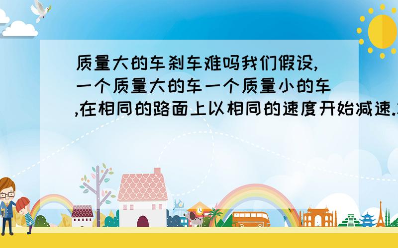 质量大的车刹车难吗我们假设,一个质量大的车一个质量小的车,在相同的路面上以相同的速度开始减速.减速的加速度都一样,所以位移一样.但质量大的,惯性大,难停下了,所以大车位移长啊怎