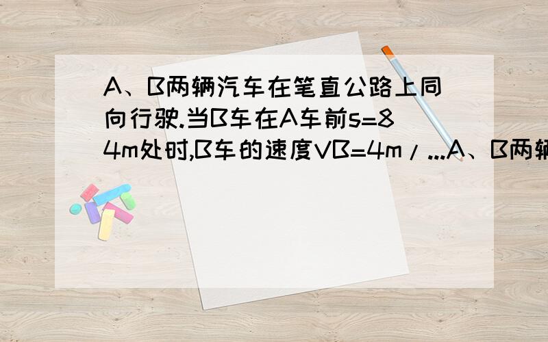 A、B两辆汽车在笔直公路上同向行驶.当B车在A车前s=84m处时,B车的速度VB=4m/...A、B两辆汽车在笔直公路上同向行驶.当B车在A车前s=84m处时,B车的速度VB=4m/s,且正以a=2m/s