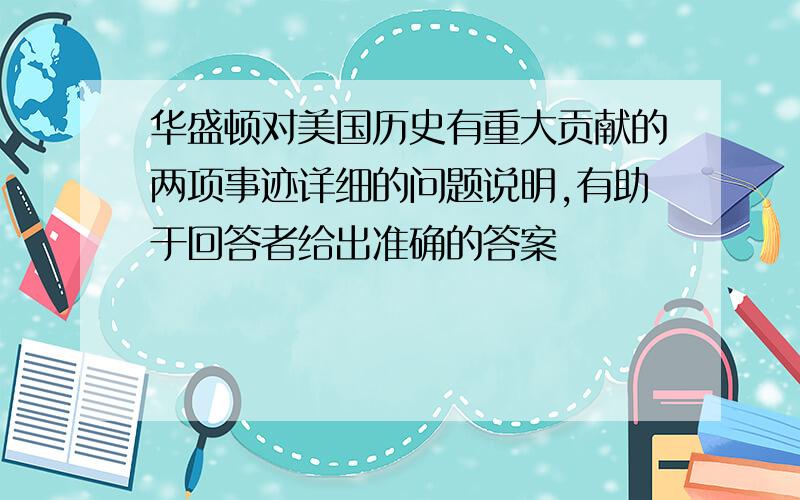 华盛顿对美国历史有重大贡献的两项事迹详细的问题说明,有助于回答者给出准确的答案