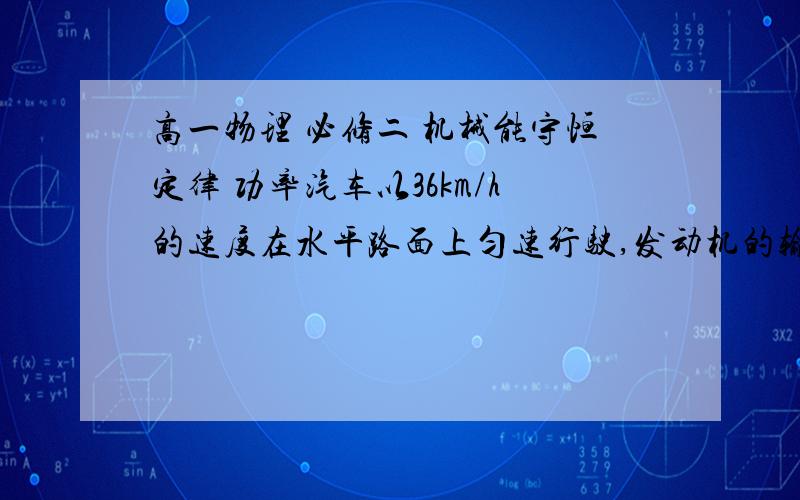 高一物理 必修二 机械能守恒定律 功率汽车以36km/h的速度在水平路面上匀速行驶,发动机的输出功率是30KW.求 （1）汽车的牵引力 （2）汽车受到的阻力