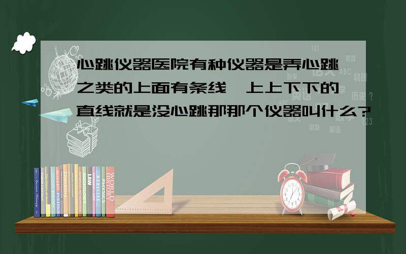 心跳仪器医院有种仪器是弄心跳之类的上面有条线,上上下下的直线就是没心跳那那个仪器叫什么?