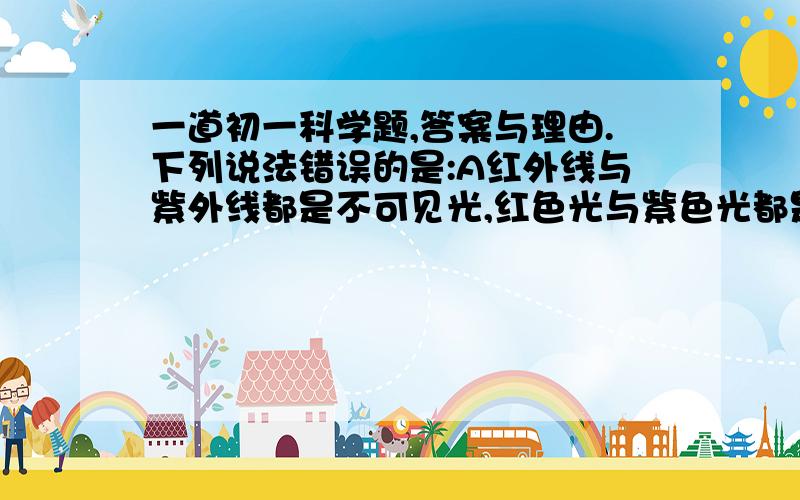 一道初一科学题,答案与理由.下列说法错误的是:A红外线与紫外线都是不可见光,红色光与紫色光都是可见光B:电视机遥控器是利用发射一种不可见光来遥控电视机的C.医院常用紫外线给手术室