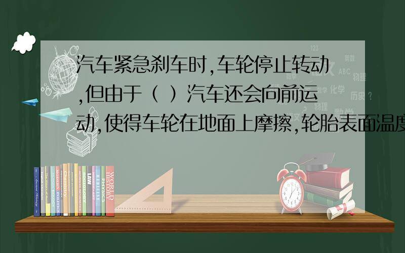 汽车紧急刹车时,车轮停止转动,但由于（ ）汽车还会向前运动,使得车轮在地面上摩擦,轮胎表面温度急剧升汽车紧急刹车时,车轮停止转动,但由于（ ）汽车还会向前运动,使得车轮在地面上摩