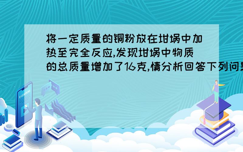 将一定质量的铜粉放在坩埚中加热至完全反应,发现坩埚中物质的总质量增加了16克,情分析回答下列问题：（1）放应后物质质量增加的原因是什么?（2）根据化学方程式计算铜粉的质量是多少