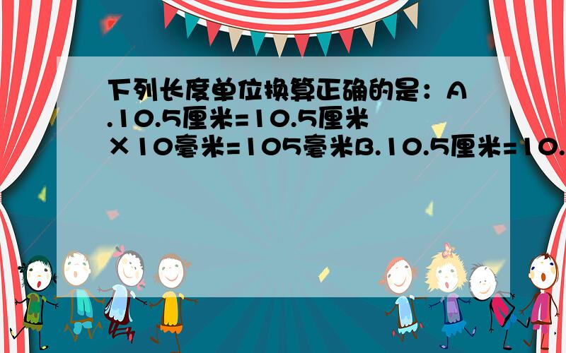 下列长度单位换算正确的是：A.10.5厘米=10.5厘米×10毫米=105毫米B.10.5厘米=10.5×（1/100）米=0.105米C.10.5厘米=10.5÷100厘米=0.105米D.10.5厘米=10.5厘米×10=105毫米