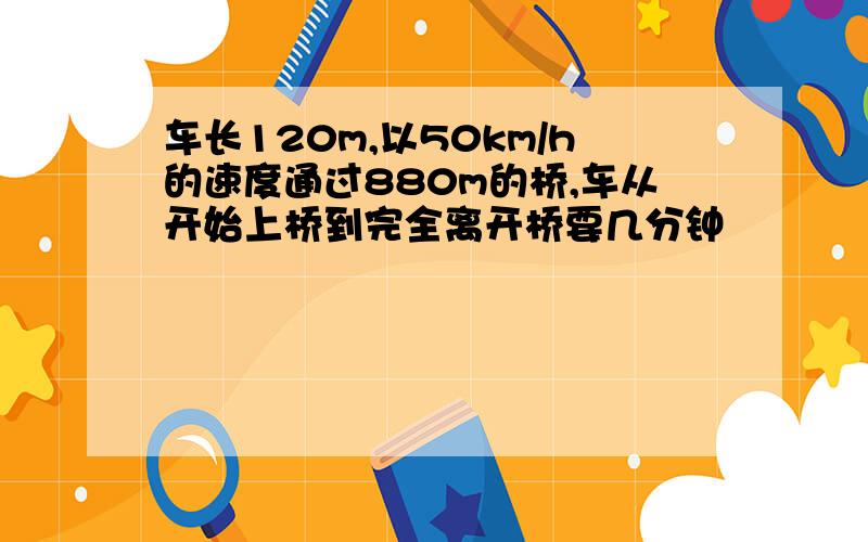 车长120m,以50km/h的速度通过880m的桥,车从开始上桥到完全离开桥要几分钟