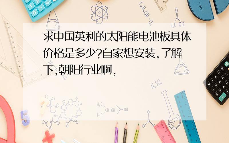 求中国英利的太阳能电池板具体价格是多少?自家想安装,了解下,朝阳行业啊,