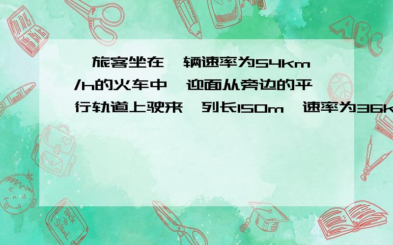 一旅客坐在一辆速率为54km/h的火车中,迎面从旁边的平行轨道上驶来一列长150m,速率为36km/h的货车,则货车驶过旅客身边的时间为?网上的方法不太明白）