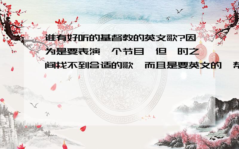 谁有好听的基督教的英文歌?因为是要表演一个节目,但一时之间找不到合适的歌,而且是要英文的,帮我找找