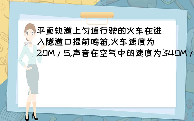 平直轨道上匀速行驶的火车在进入隧道口提前鸣笛,火车速度为20M/S,声音在空气中的速度为340M/S,司机在鸣笛后9S时听到自隧道口处山崖反射的回声.求：火车开始鸣笛处距隧道口的距离；听到