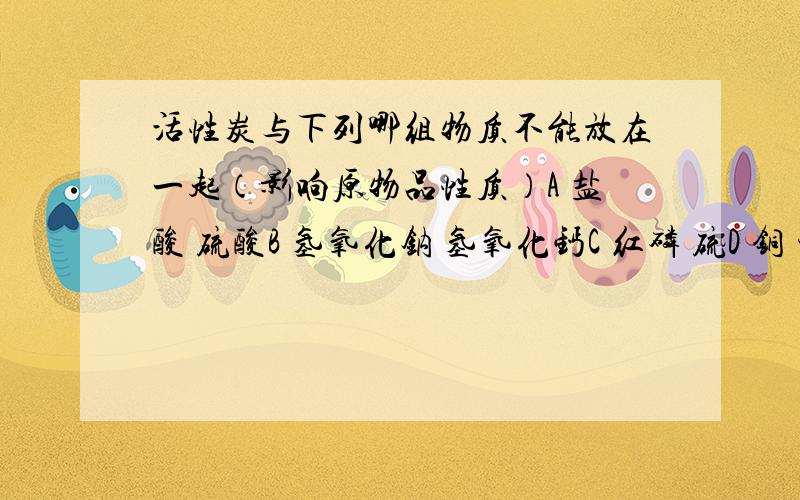 活性炭与下列哪组物质不能放在一起（影响原物品性质）A 盐酸 硫酸B 氢氧化钠 氢氧化钙C 红磷 硫D 铜 锌