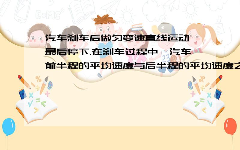 汽车刹车后做匀变速直线运动,最后停下.在刹车过程中,汽车前半程的平均速度与后半程的平均速度之比是多少?