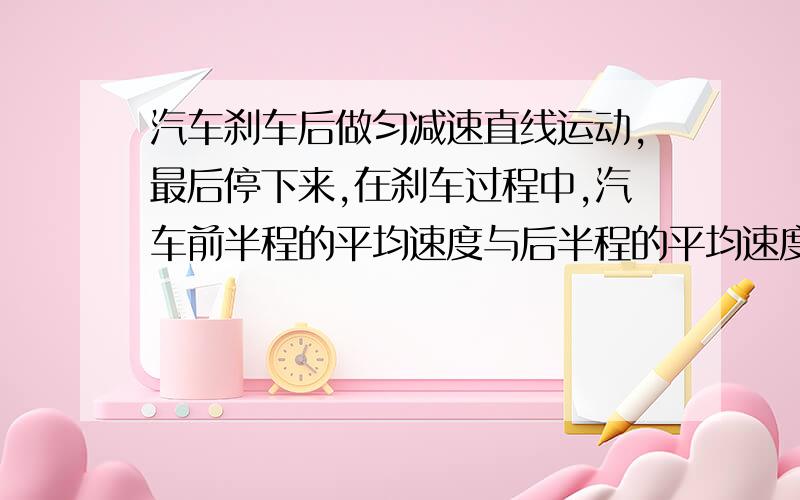 汽车刹车后做匀减速直线运动,最后停下来,在刹车过程中,汽车前半程的平均速度与后半程的平均速度之比是