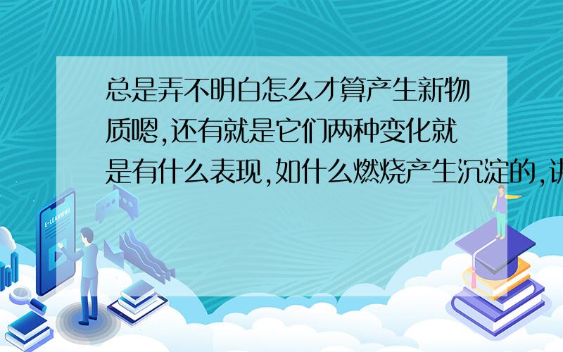 总是弄不明白怎么才算产生新物质嗯,还有就是它们两种变化就是有什么表现,如什么燃烧产生沉淀的,讲明白详细点哦.