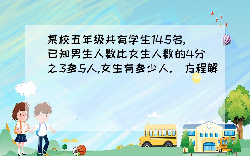 某校五年级共有学生145名,已知男生人数比女生人数的4分之3多5人,女生有多少人.（方程解）