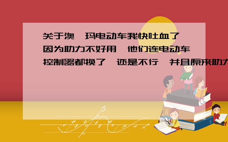 关于澳柯玛电动车我快吐血了,因为助力不好用,他们连电动车控制器都换了,还是不行,并且原来助力特别快,现在用助力跟普通自行车的速度差不多,明显耗电量也加大了,会是怎么回事呢,我看