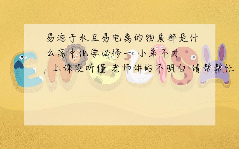 易溶于水且易电离的物质都是什么高中化学必修一 小弟不才   上课没听懂 老师讲的不明白 请帮帮忙 具体点 易溶于水的都有什么 易电离的都有什么 谢谢了