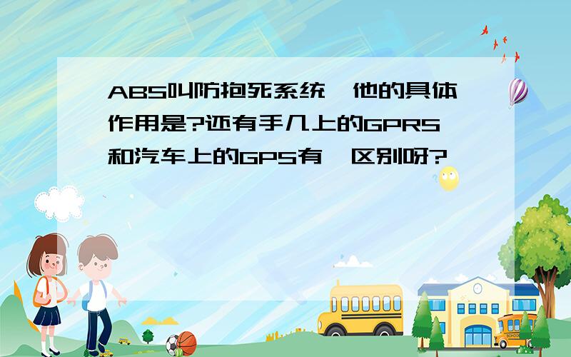 ABS叫防抱死系统,他的具体作用是?还有手几上的GPRS和汽车上的GPS有嘛区别呀?