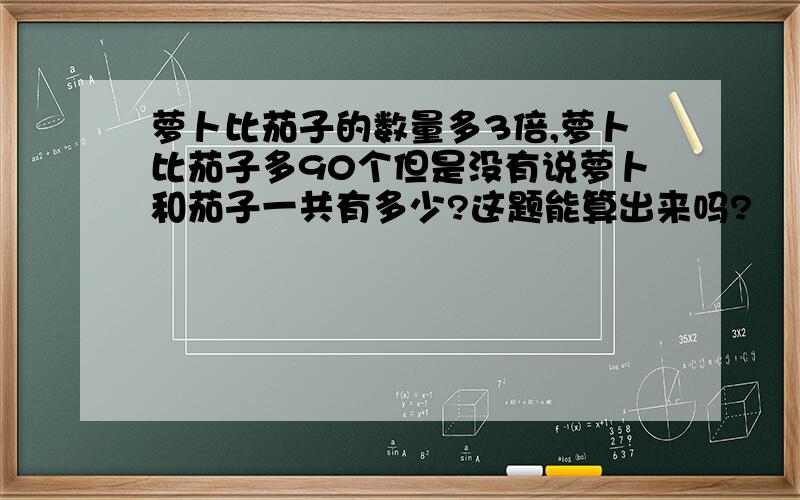 萝卜比茄子的数量多3倍,萝卜比茄子多90个但是没有说萝卜和茄子一共有多少?这题能算出来吗?