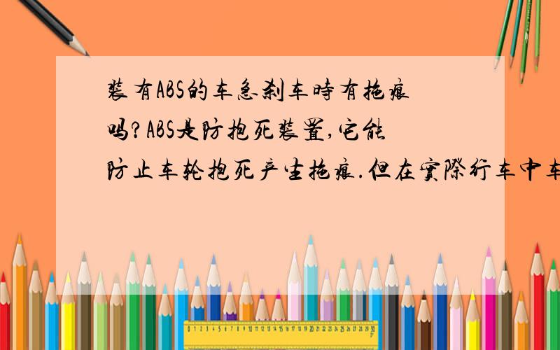 装有ABS的车急刹车时有拖痕吗?ABS是防抱死装置,它能防止车轮抱死产生拖痕.但在实际行车中车速较快时急刹车,会有拖痕吗?因为事故认定中车速的检测是以量刹车拖痕长度为依据的.