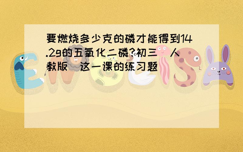 要燃烧多少克的磷才能得到14.2g的五氧化二磷?初三(人教版)这一课的练习题