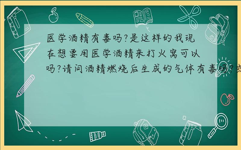 医学酒精有毒吗?是这样的我现在想要用医学酒精来打火窝可以吗?请问酒精燃烧后生成的气体有毒吗?或许我这个想法可以使用吗?