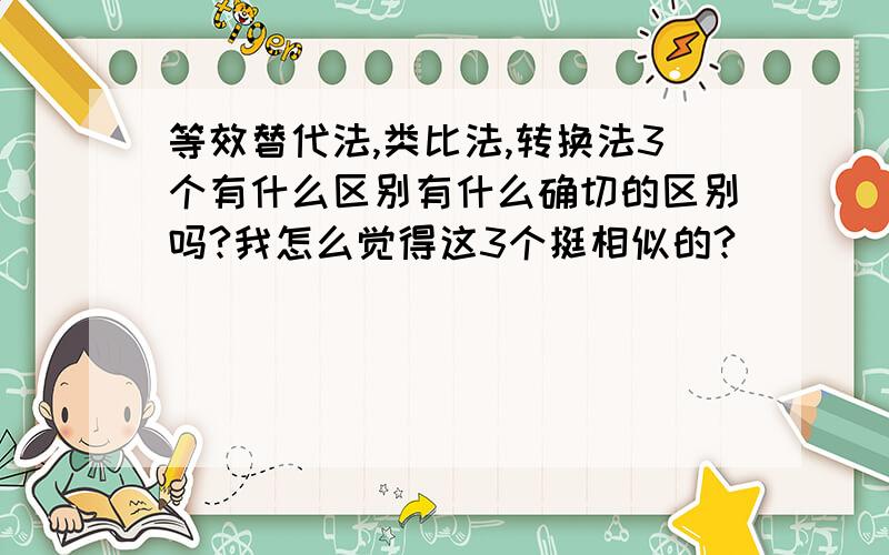 等效替代法,类比法,转换法3个有什么区别有什么确切的区别吗?我怎么觉得这3个挺相似的?