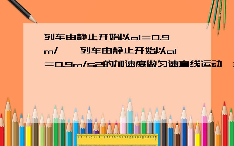 列车由静止开始以a1＝0.9m/……列车由静止开始以a1＝0.9m/s2的加速度做匀速直线运动,经t1＝30s后改为匀速直线运动,又经一段时间后以大小为a2＝1.5m/s2的加速度做匀减速直线运动直至停止,全程