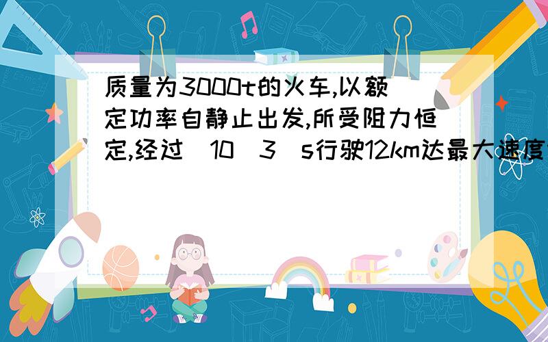 质量为3000t的火车,以额定功率自静止出发,所受阻力恒定,经过[10^3]s行驶12km达最大速度vmax=72km/h,求火车的额定功率和火车在运动中的阻力