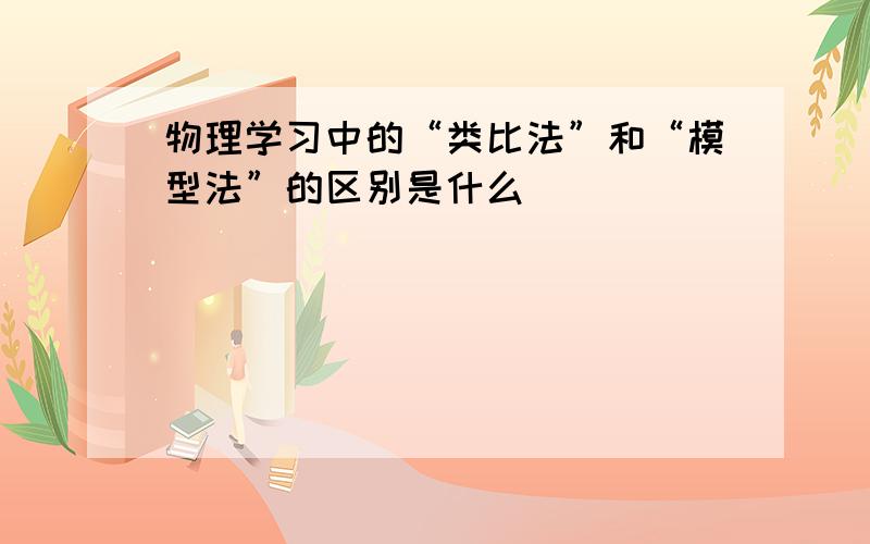 物理学习中的“类比法”和“模型法”的区别是什么