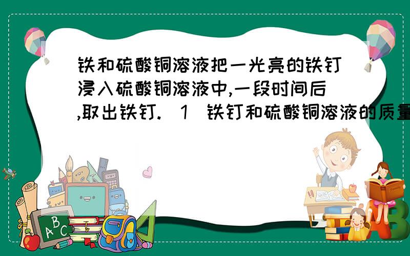 铁和硫酸铜溶液把一光亮的铁钉浸入硫酸铜溶液中,一段时间后,取出铁钉.（1）铁钉和硫酸铜溶液的质量有没有变化?化学方程式能否体现这种变化?（2）质量守恒是物质化学变化中普遍遵循的