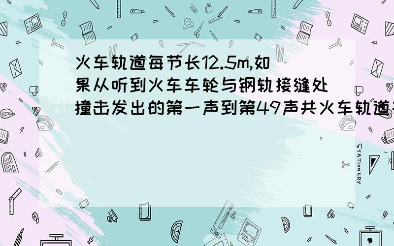 火车轨道每节长12.5m,如果从听到火车车轮与钢轨接缝处撞击发出的第一声到第49声共火车轨道每节长12.5m,如果从听到火车车轮与钢轨接缝处撞击发出的第一声到第49声共用半分钟，那么火车的