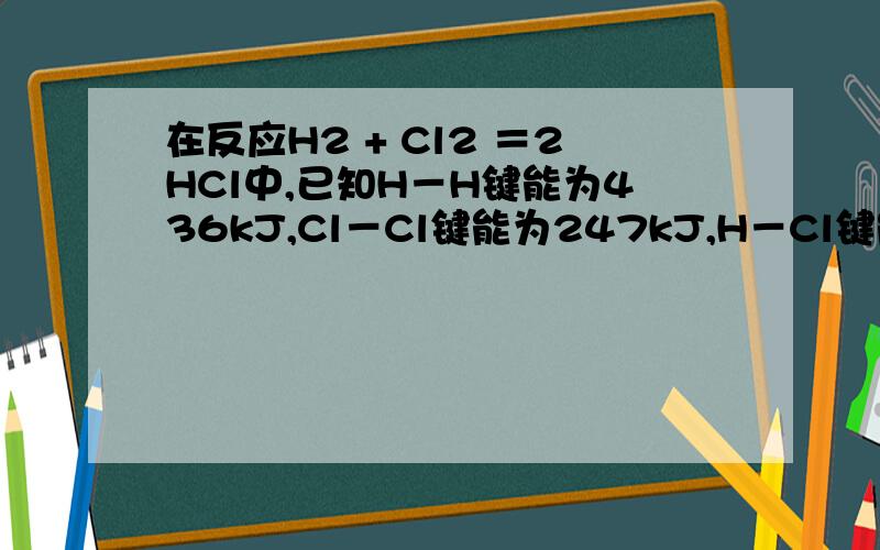 在反应H2 + Cl2 ＝2HCl中,已知H－H键能为436kJ,Cl－Cl键能为247kJ,H－Cl键能为431kJ,判断该反应是（ ）A.吸热反应 B.放热反应C.吸收179kJ热量 D.放出179kJ热量