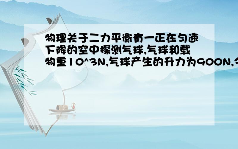 物理关于二力平衡有一正在匀速下降的空中探测气球,气球和载物重10^3N,气球产生的升力为900N,今要使这一气球匀速上升,投下的货物重应为多少?（设气球在上升和下降过程中所受空气阻力不