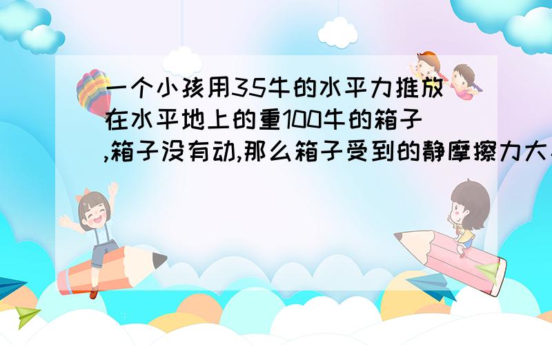 一个小孩用35牛的水平力推放在水平地上的重100牛的箱子,箱子没有动,那么箱子受到的静摩擦力大小是______牛.