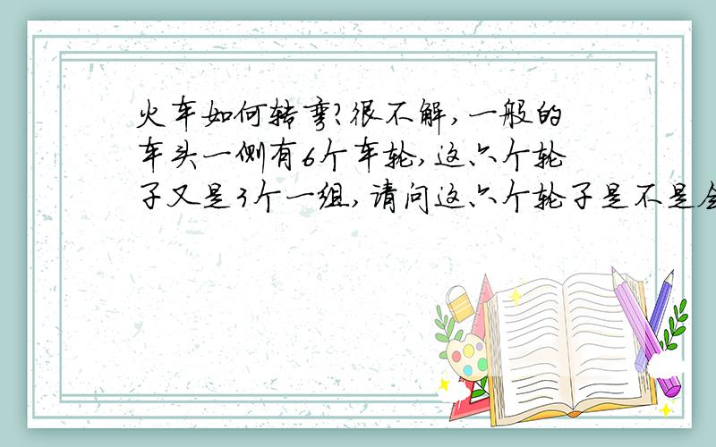 火车如何转弯?很不解,一般的车头一侧有6个车轮,这六个轮子又是3个一组,请问这六个轮子是不是会扭动?不然如果不会活动,火车转弯时车轮是直的,钢轨是弯道,怎么转过来?况且我看弯道的弧