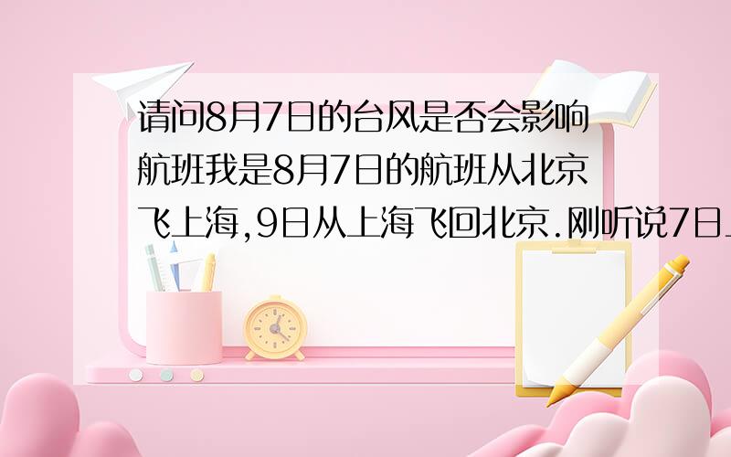 请问8月7日的台风是否会影响航班我是8月7日的航班从北京飞上海,9日从上海飞回北京.刚听说7日上海就会有台风,请问会对上海起落的航班造成影响吗?多谢了.