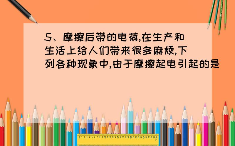 5、摩擦后带的电荷,在生产和生活上给人们带来很多麻烦,下列各种现象中,由于摩擦起电引起的是（ ）A.印刷厂里的纸张粘在一起不容易分开D.化纤布料的衣服容易吸附灰尘C.买食品时,装食品