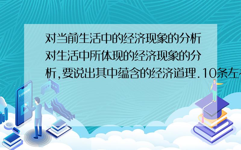 对当前生活中的经济现象的分析对生活中所体现的经济现象的分析,要说出其中蕴含的经济道理.10条左右,没有10条也没关系,知道多少就多少吧~最好是围绕我们日常生活的哦~