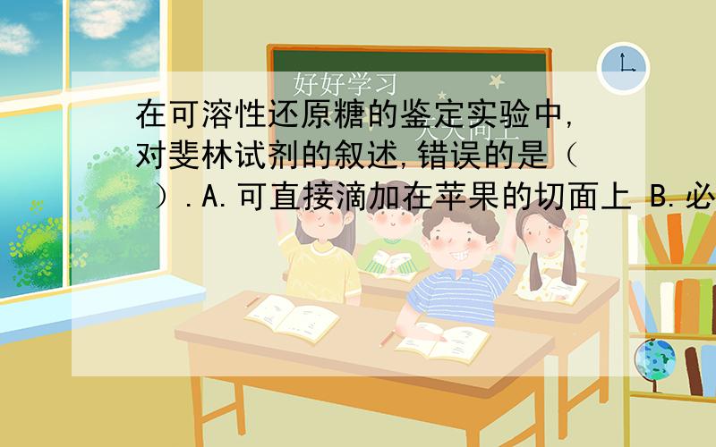 在可溶性还原糖的鉴定实验中,对斐林试剂的叙述,错误的是（ ）.A.可直接滴加在苹果的切面上 B.必须是新配制的C.使用时应先混合均匀 D.由甲液和乙液组成