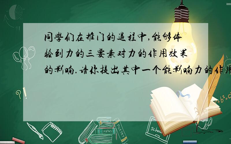 同学们在推门的过程中,能够体验到力的三要素对力的作用效果的影响.请你提出其中一个能影响力的作用效果的因素.